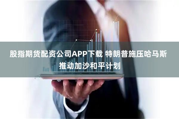 股指期货配资公司APP下载 特朗普施压哈马斯 推动加沙和平计划