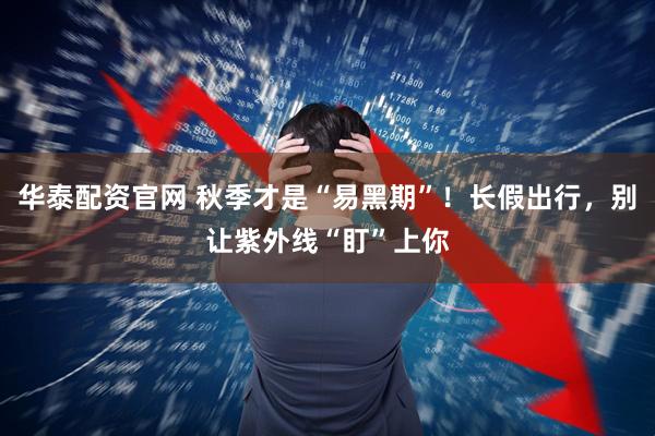 华泰配资官网 秋季才是“易黑期”！长假出行，别让紫外线“盯”上你