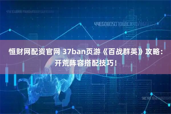 恒财网配资官网 37ban页游《百战群英》攻略：开荒阵容搭配技巧！