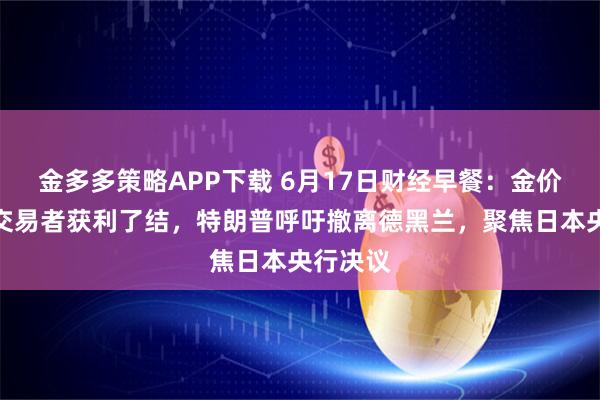 金多多策略APP下载 6月17日财经早餐：金价受累于交易者获利了结，特朗普呼吁撤离德黑兰，聚焦日本央行决议