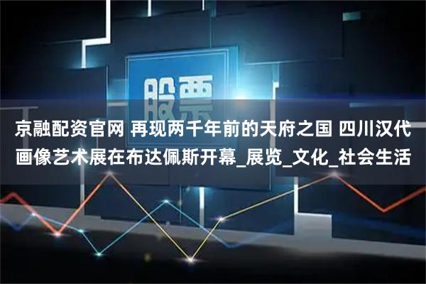 京融配资官网 再现两千年前的天府之国 四川汉代画像艺术展在布达佩斯开幕_展览_文化_社会生活