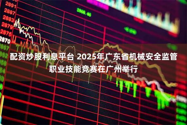 配资炒股利息平台 2025年广东省机械安全监管职业技能竞赛在广州举行