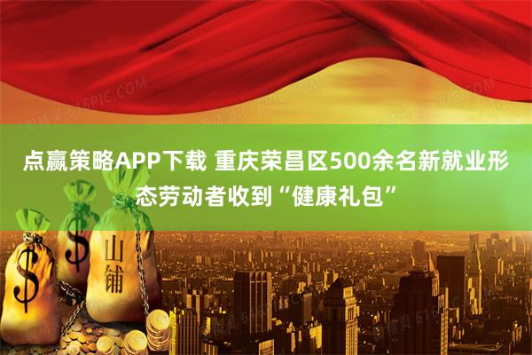点赢策略APP下载 重庆荣昌区500余名新就业形态劳动者收到“健康礼包”