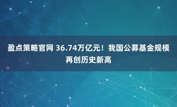 盈点策略官网 36.74万亿元！我国公募基金规模再创历史新高