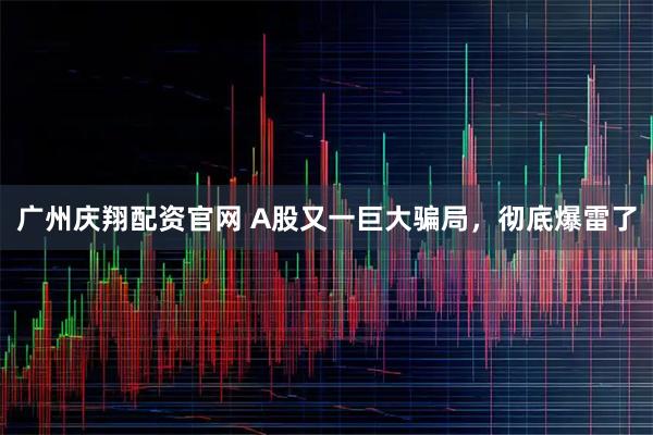 广州庆翔配资官网 A股又一巨大骗局,彻底爆雷了