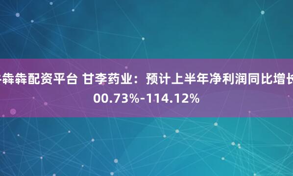 牛犇犇配资平台 甘李药业：预计上半年净利润同比增长100.73%-114.12%