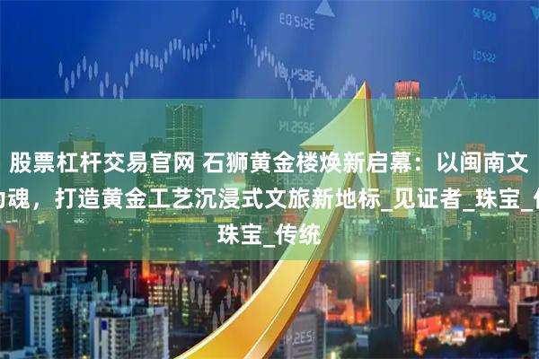 股票杠杆交易官网 石狮黄金楼焕新启幕:以闽南文化为魂,打造黄金工艺沉浸式文旅新地标_见证者_珠宝_传统