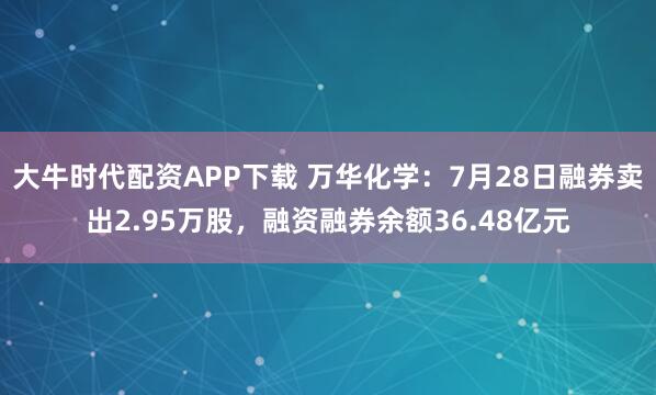 大牛时代配资APP下载 万华化学：7月28日融券卖出2.95万股，融资融券余额36.48亿元