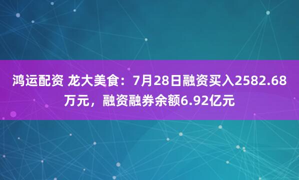 鸿运配资 龙大美食：7月28日融资买入2582.68万元，融资融券余额6.92亿元
