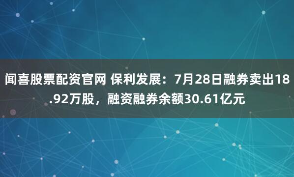 闻喜股票配资官网 保利发展：7月28日融券卖出18.92万股，融资融券余额30.61亿元