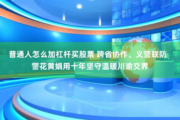 普通人怎么加杠杆买股票 跨省协作、义警联防  警花黄娟用十年坚守温暖川渝交界