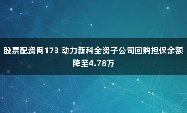 股票配资网173 动力新科全资子公司回购担保余额降至4.78万
