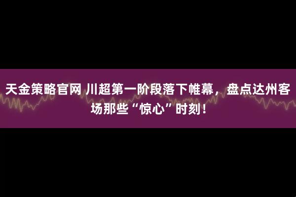 天金策略官网 川超第一阶段落下帷幕，盘点达州客场那些“惊心”时刻！
