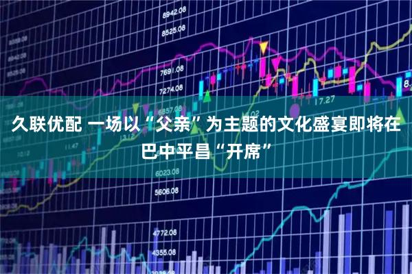 久联优配 一场以“父亲”为主题的文化盛宴即将在巴中平昌“开席”