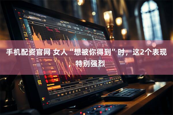 手机配资官网 女人“想被你得到”时，这2个表现，特别强烈