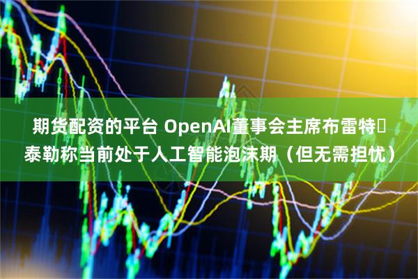 期货配资的平台 OpenAI董事会主席布雷特・泰勒称当前处于人工智能泡沫期（但无需担忧）