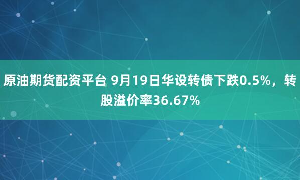 原油期货配资平台 9月19日华设转债下跌0.5%，转股溢价率36.67%