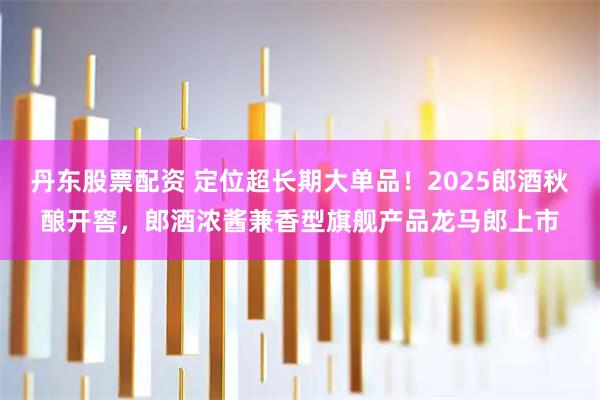 丹东股票配资 定位超长期大单品！2025郎酒秋酿开窖，郎酒浓酱兼香型旗舰产品龙马郎上市