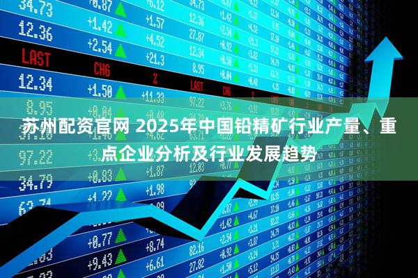 苏州配资官网 2025年中国铅精矿行业产量、重点企业分析及行业发展趋势