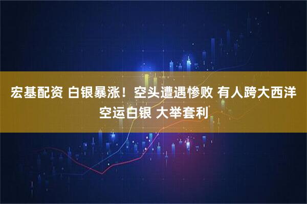 宏基配资 白银暴涨!空头遭遇惨败 有人跨大西洋空运白银 大举套利