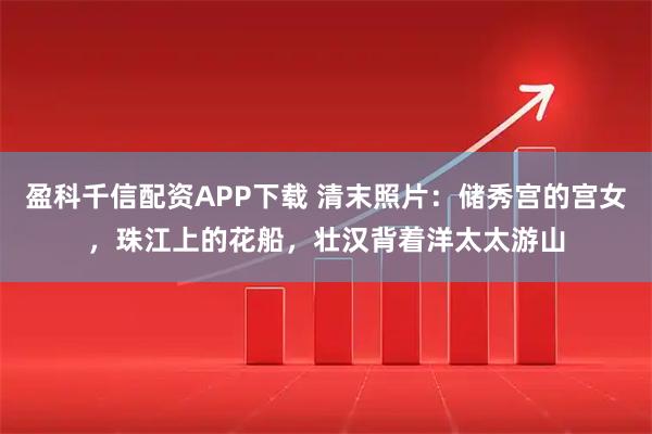 盈科千信配资APP下载 清末照片:储秀宫的宫女,珠江上的花船,壮汉背着洋太太游山