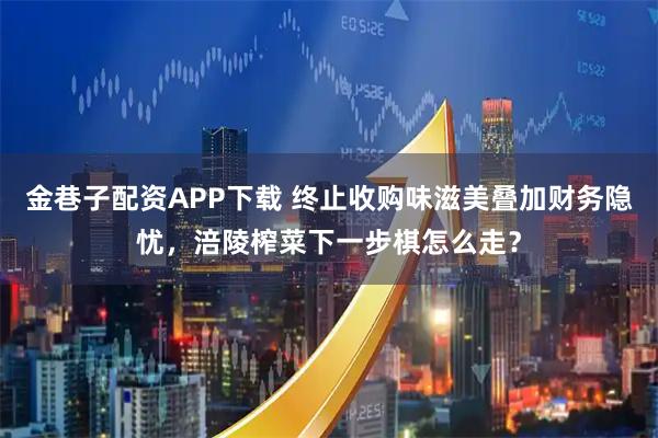 金巷子配资APP下载 终止收购味滋美叠加财务隐忧,涪陵榨菜下一步棋怎么走?