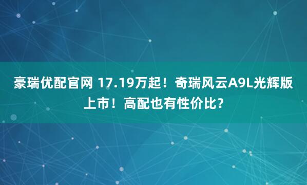 豪瑞优配官网 17.19万起！奇瑞风云A9L光辉版上市！高配也有性价比？