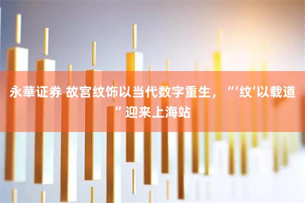 永華证券 故宫纹饰以当代数字重生，“‘纹’以载道”迎来上海站