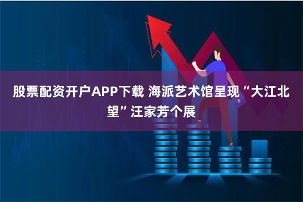 股票配资开户APP下载 海派艺术馆呈现“大江北望”汪家芳个展