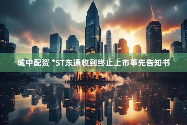 城中配资 *ST东通收到终止上市事先告知书