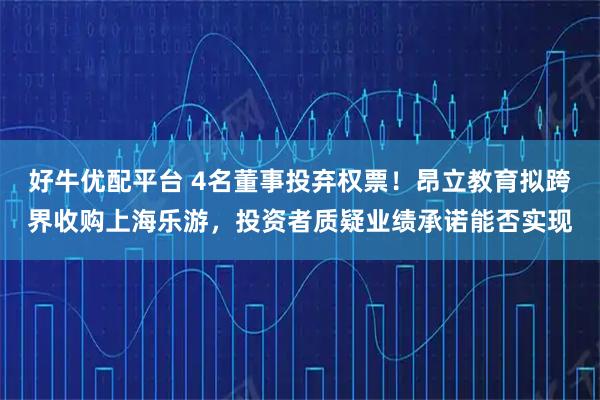 好牛优配平台 4名董事投弃权票！昂立教育拟跨界收购上海乐游，投资者质疑业绩承诺能否实现