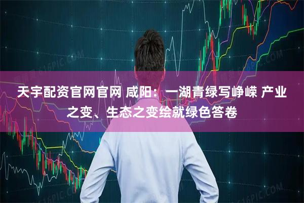 天宇配资官网官网 咸阳：一湖青绿写峥嵘 产业之变、生态之变绘就绿色答卷