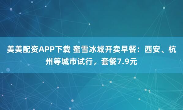 美美配资APP下载 蜜雪冰城开卖早餐：西安、杭州等城市试行，套餐7.9元