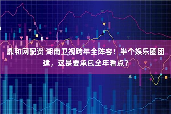 鼎和网配资 湖南卫视跨年全阵容！半个娱乐圈团建，这是要承包全年看点？