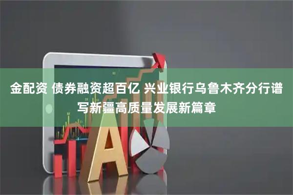 金配资 债券融资超百亿 兴业银行乌鲁木齐分行谱写新疆高质量发展新篇章