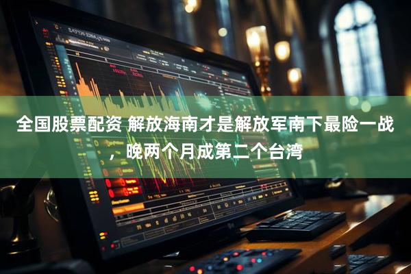 全国股票配资 解放海南才是解放军南下最险一战，晚两个月成第二个台湾