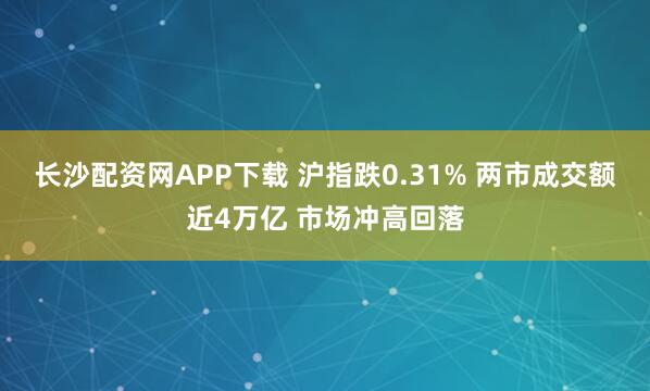 长沙配资网APP下载 沪指跌0.31% 两市成交额近4万亿 市场冲高回落
