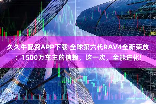 久久牛配资APP下载 全球第六代RAV4全新荣放：1500万车主的信赖，这一次，全能进化!
