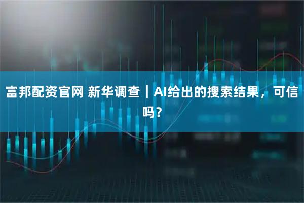 富邦配资官网 新华调查｜AI给出的搜索结果，可信吗？