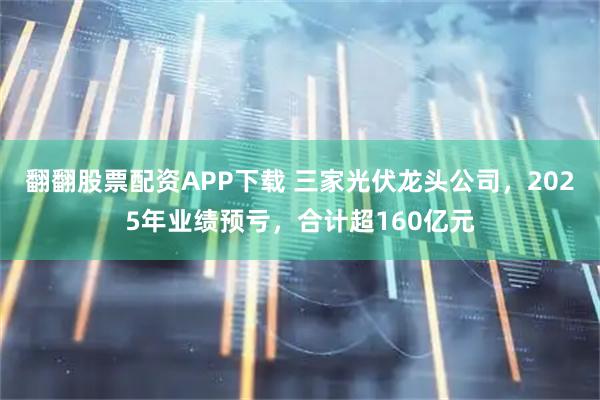 翻翻股票配资APP下载 三家光伏龙头公司，2025年业绩预亏，合计超160亿元