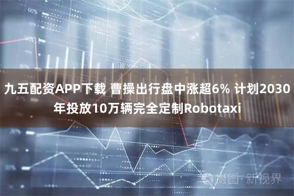 九五配资APP下载 曹操出行盘中涨超6% 计划2030年投放10万辆完全定制Robotaxi