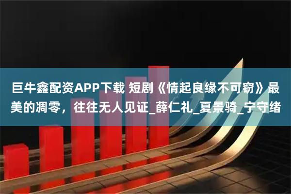 巨牛鑫配资APP下载 短剧《情起良缘不可窃》最美的凋零，往往无人见证_薛仁礼_夏景骑_宁守绪