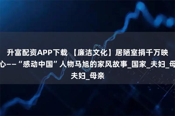 升富配资APP下载 【廉洁文化】居陋室捐千万映初心——“感动中国”人物马旭的家风故事_国家_夫妇_母亲