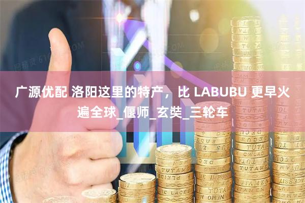 广源优配 洛阳这里的特产，比 LABUBU 更早火遍全球_偃师_玄奘_三轮车