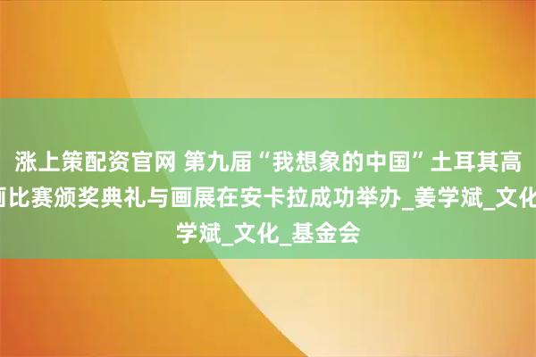 涨上策配资官网 第九届“我想象的中国”土耳其高中生绘画比赛颁奖典礼与画展在安卡拉成功举办_姜学斌_文化_基金会