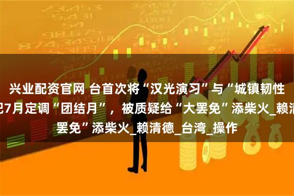 兴业配资官网 台首次将“汉光演习”与“城镇韧性演习”结合，把7月定调“团结月”，被质疑给“大罢免”添柴火_赖清德_台湾_操作