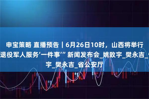 申宝策略 直播预告｜6月26日10时，山西将举行“山西省退役军人服务‘一件事’”新闻发布会_姚致宇_樊永吉_省公安厅