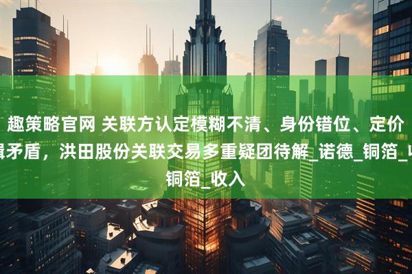 趣策略官网 关联方认定模糊不清、身份错位、定价逻辑矛盾，洪田股份关联交易多重疑团待解_诺德_铜箔_收入
