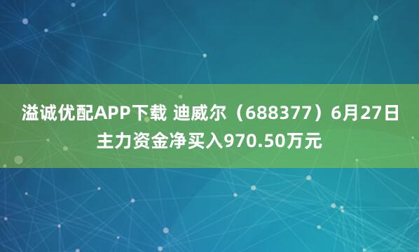 溢诚优配APP下载 迪威尔（688377）6月27日主力资金净买入970.50万元