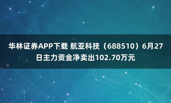 华林证券APP下载 航亚科技（688510）6月27日主力资金净卖出102.70万元